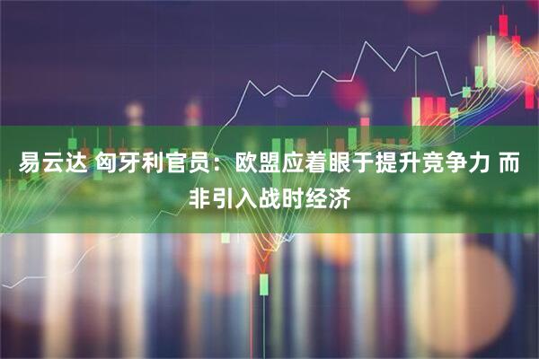 易云达 匈牙利官员：欧盟应着眼于提升竞争力 而非引入战时经济