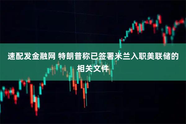 速配发金融网 特朗普称已签署米兰入职美联储的相关文件