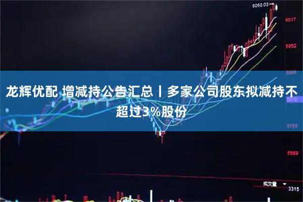 龙辉优配 增减持公告汇总丨多家公司股东拟减持不超过3%股份