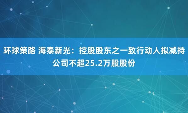 环球策路 海泰新光：控股股东之一致行动人拟减持公司不超25.2万股股份