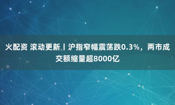 火配资 滚动更新丨沪指窄幅震荡跌0.3%，两市成交额缩量超8000亿