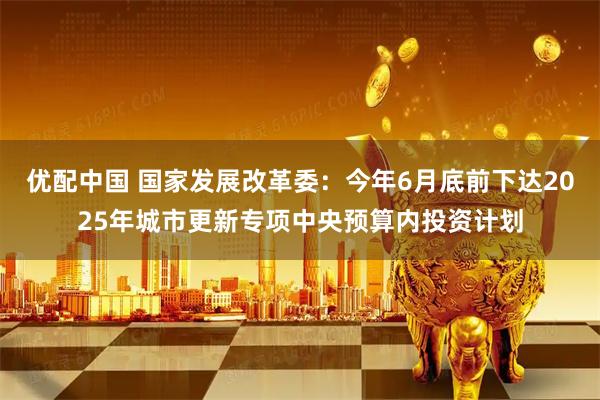 优配中国 国家发展改革委：今年6月底前下达2025年城市更新专项中央预算内投资计划