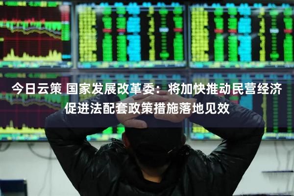 今日云策 国家发展改革委：将加快推动民营经济促进法配套政策措施落地见效