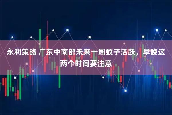 永利策略 广东中南部未来一周蚊子活跃，早晚这两个时间要注意