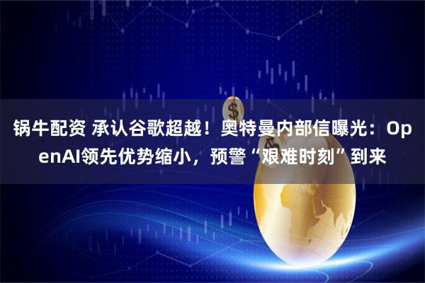 锅牛配资 承认谷歌超越！奥特曼内部信曝光：OpenAI领先优势缩小，预警“艰难时刻”到来
