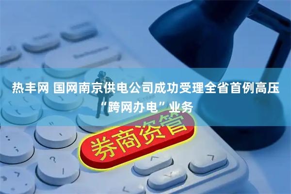 热丰网 国网南京供电公司成功受理全省首例高压“跨网办电”业务