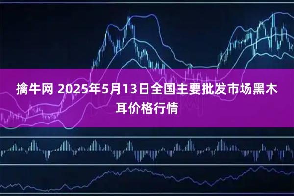 擒牛网 2025年5月13日全国主要批发市场黑木耳价格行情