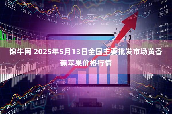 锦牛网 2025年5月13日全国主要批发市场黄香蕉苹果价格行情