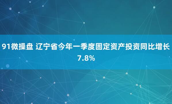 91微操盘 辽宁省今年一季度固定资产投资同比增长7.8%