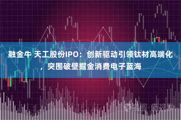 融金牛 天工股份IPO：创新驱动引领钛材高端化，突围破壁掘金消费电子蓝海