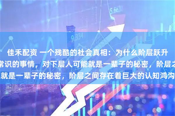 佳禾配资 一个残酷的社会真相：为什么阶层跃升这么难？上层人认为是常识的事情，对下层人可能就是一辈子的秘密，阶层之间存在着巨大的认知鸿沟
