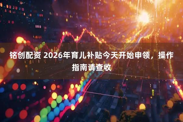 铭创配资 2026年育儿补贴今天开始申领，操作指南请查收
