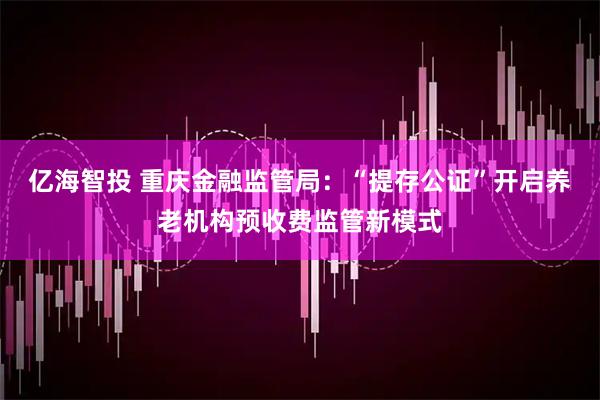 亿海智投 重庆金融监管局：“提存公证”开启养老机构预收费监管新模式
