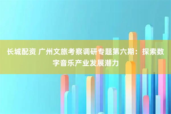 长城配资 广州文旅考察调研专题第六期：探索数字音乐产业发展潜力