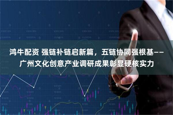 鸿牛配资 强链补链启新篇，五链协同强根基——广州文化创意产业调研成果彰显硬核实力