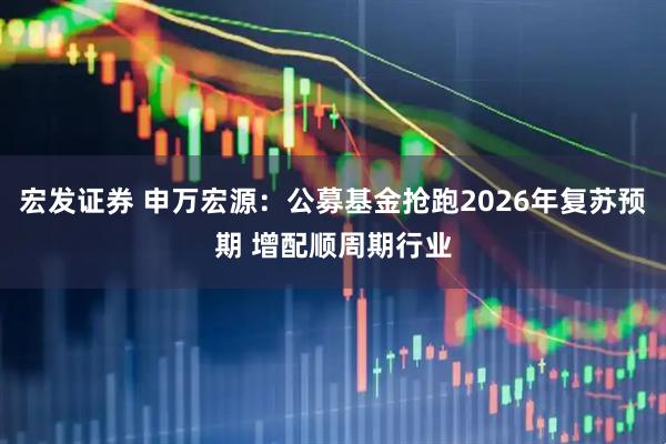 宏发证券 申万宏源：公募基金抢跑2026年复苏预期 增配顺周期行业
