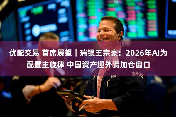 优配交易 首席展望｜瑞银王宗豪：2026年AI为配置主旋律 中国资产迎外资加仓窗口