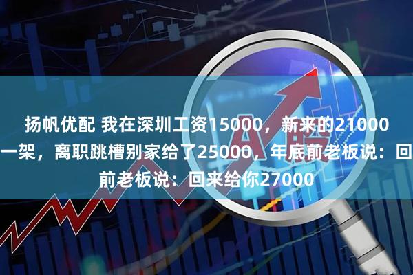 扬帆优配 我在深圳工资15000，新来的21000，和老板吵了一架，离职跳槽别家给了25000，年底前老板说：回来给你27000