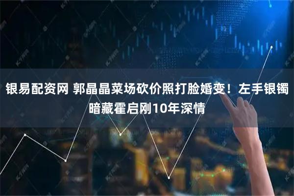 银易配资网 郭晶晶菜场砍价照打脸婚变！左手银镯暗藏霍启刚10年深情