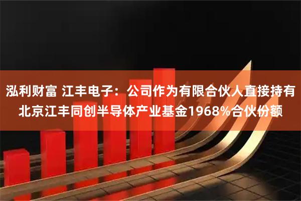泓利财富 江丰电子：公司作为有限合伙人直接持有北京江丰同创半导体产业基金1968%合伙份额