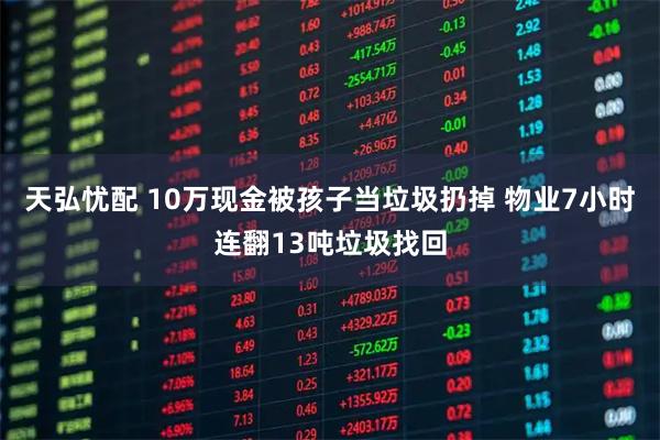 天弘忧配 10万现金被孩子当垃圾扔掉 物业7小时连翻13吨垃圾找回