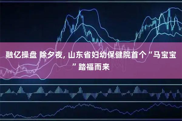 融亿操盘 除夕夜, 山东省妇幼保健院首个“马宝宝”踏福而来