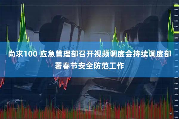 尚求100 应急管理部召开视频调度会持续调度部署春节安全防范工作