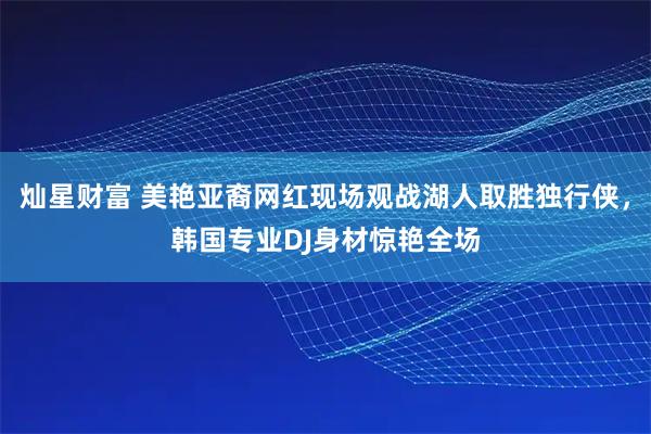 灿星财富 美艳亚裔网红现场观战湖人取胜独行侠，韩国专业DJ身材惊艳全场
