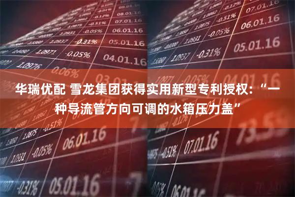 华瑞优配 雪龙集团获得实用新型专利授权: “一种导流管方向可调的水箱压力盖”